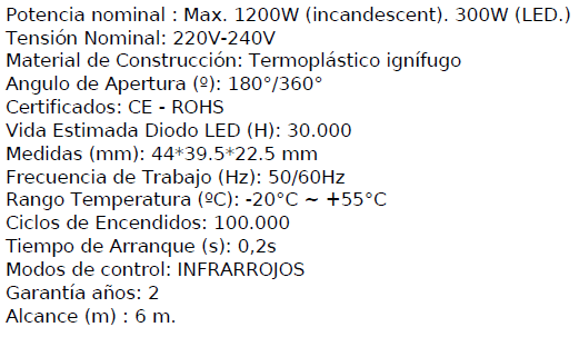 Detector de movimiento de superficie con alta sensibilidad. Utiliza los infrarrojos como fuente de activación cuando se entra en el campo de detección.Carga de potencia: Max.1200W (incandescente); 300W con LED. Regulable en tiempo y luminosida, con detector crepuscular e incorpora un temportizador de mínimo 5 segundos hasta 7 minutos. Rango de detección 180º-360º . Distancia 6m.